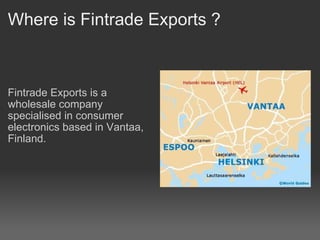 Where is Fintrade Exports ? Fintrade Exports is a wholesale company specialised in consumer electronics based in Vantaa, Finland.  