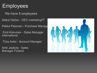 Employees          We have 5 employees   Aleksi Halme - CEO marketing/IT   Pekka Pasonen - Purchase Manager     Emil Koivunen - Sales Manager international     Tiina Autio - Account Manager    Antti Jaakola - Sales Manager Finland 