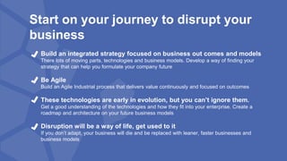 Start on your journey to disrupt your
business
Build an integrated strategy focused on business out comes and models
There lots of moving parts, technologies and business models. Develop a way of finding your
strategy that can help you formulate your company future
Be Agile
Build an Agile Industrial process that delivers value continuously and focused on outcomes
These technologies are early in evolution, but you can’t ignore them.
Get a good understanding of the technologies and how they fit into your enterprise. Create a
roadmap and architecture on your future business models
Disruption will be a way of life, get used to it
If you don’t adapt, your business will die and be replaced with leaner, faster businesses and
business models
 