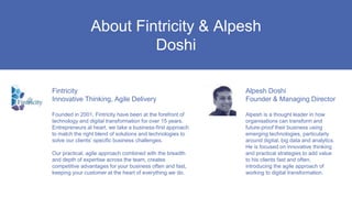 Alpesh Doshi
Founder & Managing Director
Alpesh is a thought leader in how
organisations can transform and
future-proof their business using
emerging technologies, particularly
around digital, big data and analytics.
He is focused on innovative thinking
and practical strategies to add value
to his clients fast and often,
introducing the agile approach of
working to digital transformation.
About Fintricity & Alpesh
Doshi
Fintricity
Innovative Thinking, Agile Delivery
Founded in 2001, Fintricity have been at the forefront of
technology and digital transformation for over 15 years.
Entrepreneurs at heart, we take a business-first approach
to match the right blend of solutions and technologies to
solve our clients’ specific business challenges.
Our practical, agile approach combined with the breadth
and depth of expertise across the team, creates
competitive advantages for your business often and fast,
keeping your customer at the heart of everything we do.
 