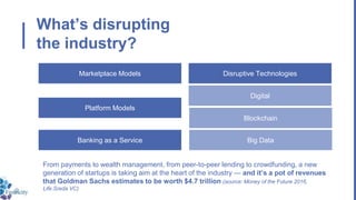 What’s disrupting
the industry?
From payments to wealth management, from peer-to-peer lending to crowdfunding, a new
generation of startups is taking aim at the heart of the industry — and it’s a pot of revenues
that Goldman Sachs estimates to be worth $4.7 trillion (source: Money of the Future 2016,
Life.Sreda VC)
Marketplace Models
Platform Models
Banking as a Service Big Data
Blockchain
Digital
Disruptive Technologies
 