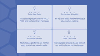 M A X I M I
Data, Data, Data
Successful players will out-FICO
FICO and be fairer than Fair Isaac
M A X I M I I
Connections & Liquidity
It’s not just about matchmaking but
also market-making.
M A X I M I I I
Formidable Barriers
Marketplace platforms are neither
easy to start nor easy to scale.
M A X I M I V
Data, Data, Data
Marketplace lenders should be built
not just to disrupt but to displace.
 