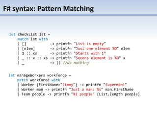 F# syntax: Pattern Matching
let manageWorkers workforce =
match workforce with
| Worker {FirstName="Jimmy"} -> printfn "Superman!"
| Worker man -> printfn "Just a man: %s" man.FirstName
| Team people -> printfn "%i people" (List.length people)
let checkList lst =
match lst with
| [] -> printfn "List is empty"
| [elem] -> printfn "Just one element %O" elem
| 1 :: xs -> printfn "Starts with 1"
| _ :: x :: xs -> printfn "Secons element is %O" x
| _ -> () //do nothing
 