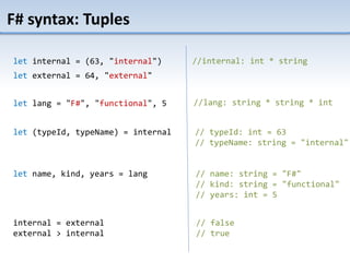 F# syntax: Tuples
let internal = (63, "internal")
let external = 64, "external"
//internal: int * string
let lang = "F#", "functional", 5 //lang: string * string * int
let (typeId, typeName) = internal
let name, kind, years = lang
// typeId: int = 63
// typeName: string = "internal"
// name: string = "F#"
// kind: string = "functional"
// years: int = 5
internal = external
external > internal
// false
// true
 