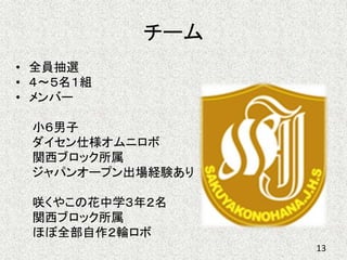 チーム
• 全員抽選
• ４～５名１組
• メンバー
小６男子
ダイセン仕様オムニロボ
関西ブロック所属
ジャパンオープン出場経験あり
咲くやこの花中学３年２名
関西ブロック所属
ほぼ全部自作２輪ロボ
13
 