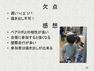 欠 点
• 遅いヽ(`Д´)ﾉ！
• 掻き出し不可！
感 想
• ペアロボとの相性が良い
• 合宿に参加すると強くなる
• 壁際走行が多い
• 参加者は掻き出しが出来る
15
 