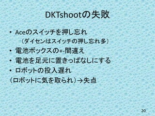 DKTshootの失敗
• Aceのスイッチを押し忘れ
（ダイセンはスイッチの押し忘れ多）
• 電池ボックスの+-間違え
• 電池を足元に置きっぱなしにする
• ロボットの投入遅れ
（ロボットに気を取られ）→失点
20
 