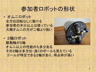 参加者ロボットの形状
• オムニロボット
全方位回転なしに動ける
参加者の半分以上は使っている
大概オムニの方が二輪より強い
• ２輪ロボット
駆動輪が２輪
オムニ以上の性能のも多少ある
その２輪は多方位・遠くのボールも見えている
ゴールが特定できる２輪があり、得点率が高い
7
 