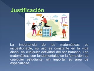 La importancia de las matemáticas es
incuestionable, su uso es constante en la vida
diaria, en cualquier actividad del ser humano. Las
matemáticas son fundamentales en la formación de
cualquier estudiante, sin importar su área de
especialidad.
 