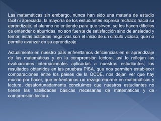 Las matemáticas sin embargo, nunca han sido una materia de estudio
fácil ni apreciada, la mayoría de los estudiantes expresa rechazo hacia su
aprendizaje, el alumno no entiende para que sirven, se les hacen difíciles
de entender o aburridas, no son fuente de satisfacción sino de ansiedad y
temor, estas actitudes negativas son el inicio de un círculo vicioso, que no
permite avanzar en su aprendizaje.
Actualmente en nuestro país enfrentamos deficiencias en el aprendizaje
de las matemáticas y en la comprensión lectora, así lo reflejan las
evaluaciones internacionales aplicadas a nuestros estudiantes, los
resultados obtenidos en las pruebas PISA, que nos permiten establecer
comparaciones entre los países de la OCDE, nos dejan ver que hay
mucho por hacer, que enfrentamos un rezago enorme en matemáticas y
lectura, desafortunadamente concluimos que nuestros estudiantes no
tienen las habilidades básicas necesarias de matemáticas y de
comprensión lectora.
 