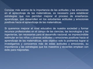 Conocer más acerca de la importancia de las actitudes y las emociones
en el aprendizaje de las matemáticas, es necesario para establecer
estrategias que nos permitan mejorar el proceso de enseñanza-
aprendizaje, que desarrollen en los estudiantes actitudes y emociones
positivas hacia el aprendizaje de las matemáticas.
Si queremos mejorar el nivel educativo de nuestra sociedad y formar
recursos profesionales en el campo de las ciencias, las tecnologías y las
ingenierías, tan necesarias para el desarrollo nacional, es imprescindible
estimular en los niños y jóvenes actitudes y emociones positivas hacia el
aprendizaje de las matemáticas, este objetivo solo lo podremos lograr si
investigamos y conocemos más de estas actitudes y emociones, su
importancia y las estrategias que los maestros y docentes emplean con
éxito para mejorarlas.
 