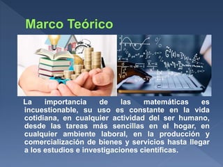 La importancia de las matemáticas es
incuestionable, su uso es constante en la vida
cotidiana, en cualquier actividad del ser humano,
desde las tareas más sencillas en el hogar, en
cualquier ambiente laboral, en la producción y
comercialización de bienes y servicios hasta llegar
a los estudios e investigaciones científicas.
 