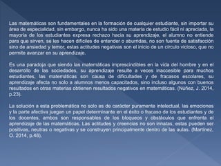 Las matemáticas son fundamentales en la formación de cualquier estudiante, sin importar su
área de especialidad, sin embargo, nunca ha sido una materia de estudio fácil ni apreciada, la
mayoría de los estudiantes expresa rechazo hacia su aprendizaje, el alumno no entiende
para que sirven, se les hacen difíciles de entender o aburridas, no son fuente de satisfacción
sino de ansiedad y temor, estas actitudes negativas son el inicio de un círculo vicioso, que no
permite avanzar en su aprendizaje.
Es una paradoja que siendo las matemáticas imprescindibles en la vida del hombre y en el
desarrollo de las sociedades, su aprendizaje resulte a veces inaccesible para muchos
estudiantes, las matemáticas son causa de dificultades y de fracasos escolares, su
aprendizaje afecta no solo a alumnos menos capacitados, sino incluso algunos con buenos
resultados en otras materias obtienen resultados negativos en matemáticas. (Núñez, J. 2014,
p.23).
La solución a esta problemática no solo es de carácter puramente intelectual, las emociones
y la parte afectiva juegan un papel determinante en el éxito o fracaso de los estudiantes y de
los docentes, ambos son responsables de los bloqueos y obstáculos que enfrenta el
aprendizaje de las matemáticas. Las actitudes y creencias no son innatas, estas pueden ser
positivas, neutras o negativas y se construyen principalmente dentro de las aulas. (Martínez,
O. 2014, p.48).
 