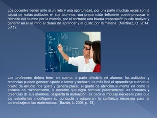 Los docentes tienen ante sí un reto y una oportunidad, por una parte muchas veces son la
causa de malas actitudes en sus alumnos, una preparación deficiente puede provocar el
rechazo del alumno por la materia, por el contrario una buena preparación puede motivar y
generar en el alumno el deseo de aprender y el gusto por la materia. (Martínez, O. 2014,
p.41).
Los profesores deben tener en cuenta la parte afectiva del alumno, las actitudes y
creencias pueden generar agrado o temor y rechazo, es más fácil el aprendizaje cuando el
objeto de estudio nos gusta y genera placer, el grado de atención aumenta así como la
eficacia del razonamiento, el docente que logra cambiar positivamente las actitudes y
creencias de sus alumnos, despierta la motivación, es decir el impulso necesario para que
los estudiantes modifiquen su conducta y adquieran la confianza necesaria para el
aprendizaje de las matemáticas. (Bazán, L. 2006, p. 13).
 