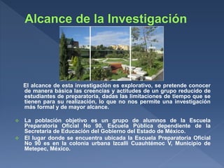El alcance de esta investigación es explorativo, se pretende conocer
de manera básica las creencias y actitudes de un grupo reducido de
estudiantes de preparatoria, dadas las limitaciones de tiempo que se
tienen para su realización, lo que no nos permite una investigación
más formal y de mayor alcance.
 La población objetivo es un grupo de alumnos de la Escuela
Preparatoria Oficial No 90. Escuela Pública dependiente de la
Secretaria de Educación del Gobierno del Estado de México.
 El lugar donde se encuentra ubicada la Escuela Preparatoria Oficial
No 90 es en la colonia urbana Izcalli Cuauhtémoc V, Municipio de
Metepec, México.
 