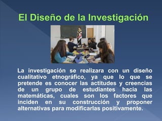 La investigación se realizara con un diseño
cualitativo etnográfico, ya que lo que se
pretende es conocer las actitudes y creencias
de un grupo de estudiantes hacia las
matemáticas, cuales son los factores que
inciden en su construcción y proponer
alternativas para modificarlas positivamente.
 