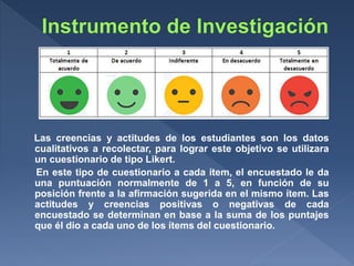 Las creencias y actitudes de los estudiantes son los datos
cualitativos a recolectar, para lograr este objetivo se utilizara
un cuestionario de tipo Likert.
En este tipo de cuestionario a cada ítem, el encuestado le da
una puntuación normalmente de 1 a 5, en función de su
posición frente a la afirmación sugerida en el mismo ítem. Las
actitudes y creencias positivas o negativas de cada
encuestado se determinan en base a la suma de los puntajes
que él dio a cada uno de los ítems del cuestionario.
 