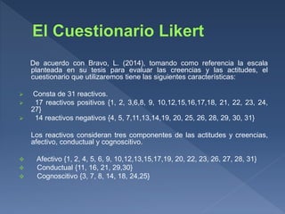 De acuerdo con Bravo, L. (2014), tomando como referencia la escala
planteada en su tesis para evaluar las creencias y las actitudes, el
cuestionario que utilizaremos tiene las siguientes características:
 Consta de 31 reactivos.
 17 reactivos positivos {1, 2, 3,6,8, 9, 10,12,15,16,17,18, 21, 22, 23, 24,
27}
 14 reactivos negativos {4, 5, 7,11,13,14,19, 20, 25, 26, 28, 29, 30, 31}
Los reactivos consideran tres componentes de las actitudes y creencias,
afectivo, conductual y cognoscitivo.
 Afectivo {1, 2, 4, 5, 6, 9, 10,12,13,15,17,19, 20, 22, 23, 26, 27, 28, 31}
 Conductual {11, 16, 21, 29,30}
 Cognoscitivo {3, 7, 8, 14, 18, 24,25}
 