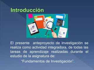 El presente anteproyecto de investigación se
realiza como actividad integradora, de todas las
tareas de aprendizaje realizadas durante el
estudio de la asignatura de:
“Fundamentos de Investigación”.
 