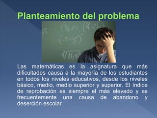 Las matemáticas es la asignatura que más
dificultades causa a la mayoría de los estudiantes
en todos los niveles educativos, desde los niveles
básico, medio, medio superior y superior. El índice
de reprobación es siempre el más elevado y es
frecuentemente una causa de abandono y
deserción escolar.
 