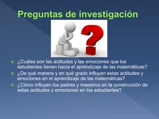  ¿Cuáles son las actitudes y las emociones que los
estudiantes tienen hacia el aprendizaje de las matemáticas?
 ¿De qué manera y en qué grado influyen estas actitudes y
emociones en el aprendizaje de las matemáticas?
 ¿Cómo influyen los padres y maestros en la construcción de
estas actitudes y emociones en los estudiantes?
 