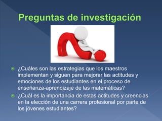  ¿Cuáles son las estrategias que los maestros
implementan y siguen para mejorar las actitudes y
emociones de los estudiantes en el proceso de
enseñanza-aprendizaje de las matemáticas?
 ¿Cuál es la importancia de estas actitudes y creencias
en la elección de una carrera profesional por parte de
los jóvenes estudiantes?
 
