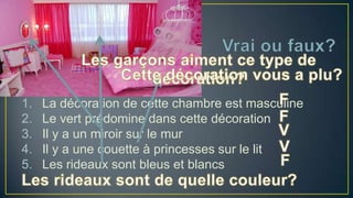 1.
2.
3.
4.
5.

La décoration de cette chambre est masculine
Le vert prédomine dans cette décoration
Il y a un miroir sur le mur
Il y a une couette à princesses sur le lit
Les rideaux sont bleus et blancs

 
