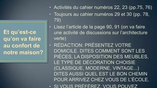 • Activités du cahier numéros 22, 23 (pp.75, 76)
• Toujours au cahier numéros 29 et 30 (pp. 78,
79)
• Lisez l’article de la page 90, 91 (on va faire
une activité de discussions sur l’architecture
verte)
• RÉDACTION: PRÉSENTEZ VOTRE
DOMICILE. DITES COMMENT SONT LES
PIÈCES, LA DISPOSITION DES MEUBLES,
LE TYPE DE DÉCORATION CHOISIE
(CLASSIQUE, MODERNE, VINTAGE...)
DITES AUSSI QUEL EST LE BON CHEMIN
POUR ARRIVEZ CHEZ VOUS DE L’ÉCOLE.

 