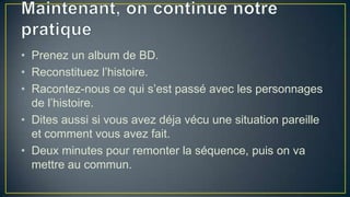 • Prenez un album de BD.
• Reconstituez l’histoire.
• Racontez-nous ce qui s’est passé avec les personnages
de l’histoire.
• Dites aussi si vous avez déja vécu une situation pareille
et comment vous avez fait.
• Deux minutes pour remonter la séquence, puis on va
mettre au commun.

 
