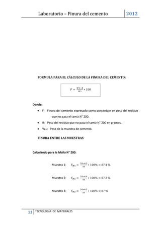 Laboratorio – Finura del cemento 2012
11 TECNOLOGIA DE MATERIALES
FORMULA PARA EL CÁLCULO DE LA FINURA DEL CEMENTO:
Donde:
F: Finura del cemento expresado como porcentaje en peso del residuo
que no pasa el tamiz N° 200.
R: Peso del residuo que no pasa el tamiz N° 200 en gramos.
W1: Peso de la muestra de cemento.
FINURA ENTRE LAS MUESTRAS
Calculando para la Malla N° 200:
Muestra 1:
Muestra 2:
Muestra 3:
 