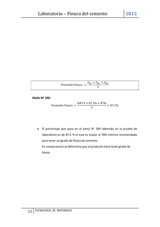 Laboratorio – Finura del cemento 2012
12 TECNOLOGIA DE MATERIALES
Malla Nº 200:
El porcentaje que pasa en el tamiz N° 200 obtenido en la prueba de
laboratorio es de 87.2 % el cual es mayor al 78% mínimo recomendado
para tener un grado de fineza de cemento.
En consecuencia se determina que el producto tiene buen grado de
fineza.
 
