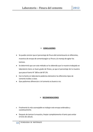 Laboratorio – Finura del cemento 2012
13 TECNOLOGIA DE MATERIALES
 CONCLUSIONES
Se puede concluir que el porcentaje de finura del cementovaría en diferentes,
muestras de ensayo de cementosegún su finura y la maneja de agitar los
tamices.
Se determinó que con este método se ha obtenido que la muestra trabajada en
laboratorio tiene un buen grado de fineza, ya que el porcentaje de la muestra
que pasa el tamiz N° 200 es del 87.2%.
Con lo hecho en laboratorio podemos demostrar los diferentes tipos de
cemento traídos a clase.
Que podremos diferenciar si el cemento es bueno o no.
 RECOMENDACIONES
Finalmente lo más aconsejable es trabajar este ensayo ordenados y
cautelosamente.
Después de tamizar la muestra, limpiar completamente el tamiz para evitar
errores de cálculo.
 