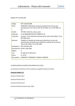 Laboratorio – Finura del cemento 2012
3 TECNOLOGIA DE MATERIALES
NORMA NTP 334.058.2008
Código NTP 334.058:2008
Título CEMENTOS. Método de ensayo para determinar la finura por
tamizado seco con tamices 150 um (Nº 100) y 75 um (Nº 200). 2a.
ed.
Comité CTN 001: Cemento, cales y yesos
Publicado R. 46-2008/INDECOPI-CRT (2008-04-12)
Título (En) Cements. Test method for fineness by the 150 um (Nº 100) y 75 um
(Nº 200) sieves
Resumen Establece el método de ensayo para determinar la finura de
cementos por tamizado seco, mediante el empleo de los tamices
150 um (Nº 100) y 75 um (Nº 200).
Reemplaza a NTP 334.058 1979
Equivalencias ASTM C 184:1994
Páginas 9
I.C.S. 91.100.10, 91.100.10-10
Precio S/. 22,52
Descriptores CEMENTO / TAMIZADO / FINURA / ENSAYOS
LA PRODUCCIÓN DE CEMENTO POR EMPRESA EN EL PERU
Las empresas cementeras en Perú, producen los siguientes tipos de cemento:
Cemento Andino S.A.
Cemento Portland Tipo I
Cemento Portland Tipo II
Cemento Portland Tipo V
Cemento Portland Puzolánico Tipo I (PM)
 