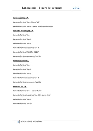 Laboratorio – Finura del cemento 2012
4 TECNOLOGIA DE MATERIALES
Cementos Lima S.A.
Cemento Portland Tipo I; Marca "Sol"
Cemento Portland Tipo IP - Marca "Súper Cemento Atlas"
Cementos Pacasmayo S.A.A.
Cemento Portland Tipo I
Cemento Portland Tipo II
Cemento Portland Tipo V
Cemento Portland Puzolánico Tipo IP
Cemento Portland MS-ASTM C-1157
Cemento Portland Compuesto Tipo 1Co
Cementos Selva S.A.
Cemento Portland Tipo I
Cemento Portland Tipo II
Cemento Portland Tipo V
Cemento Portland Puzolánico Tipo IP
Cemento Portland Compuesto Tipo 1Co
Cemento Sur S.A.
Cemento Portland Tipo I - Marca "Rumí"
Cemento Portland Puzolánico Tipo IPM - Marca "Inti"
Cemento Portland Tipo II*
Cemento Portland Tipo V*
 