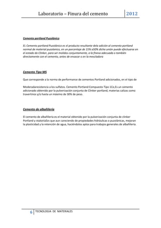 Laboratorio – Finura del cemento 2012
6 TECNOLOGIA DE MATERIALES
Cemento portland Puzolánico
EL Cemento portland Puzolánico es el producto resultante dela adición al cemento portland
normal de material puzolanico, en un porcentaje de 15% a50% dicha unión puede efectuarse en
el estado do Clinker, para ser molidos conjuntamente, a la finesa adecuada o también
directamente con el cemento, antes de ensacar o en la mescladora
Cemento Tipo MS
Que corresponde a la norma de performance de cementos Portland adicionados, en el tipo de
Moderadaresistencia a los sulfatos. Cemento Portland Compuesto Tipo 1Co,Es un cemento
adicionado obtenido por la pulverización conjunta de Clinker portland, materias calizas como
travertinos y/o hasta un máximo de 30% de peso.
Cemento de albañilería
El cemento de albañilería es el material obtenido por la pulverización conjunta de clinker
Portland y materiales que aun careciendo de propiedades hidráulicas o puzolánicas, mejoran
la plasticidad y la retención de agua, haciéndolos aptos para trabajos generales de albañilería.
 