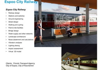 Espoo City Railway
Clients: Finnish Transport Agency,
City of Espoo, City of Kauniainen
Espoo City Railway
• Railway design
• Stations and switches
• Ground engineering
• Street design
• Walking and cycling
• Park & ride facilities
• Bridge design
• Water supply and other networks
• Landscape architecture
• Noise abatement and calculations
• Vibration analyses
• Lighting desing
• Impact assessment
• Virtual 3D model
 