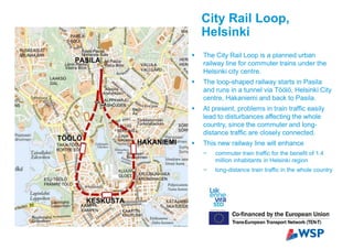 City Rail Loop,
Helsinki
The City Rail Loop is a planned urban
railway line for commuter trains under the
Helsinki city centre.
The loop-shaped railway starts in Pasila
and runs in a tunnel via Töölö, Helsinki City
centre, Hakaniemi and back to Pasila.
At present, problems in train traffic easily
lead to disturbances affecting the whole
country, since the commuter and long-
distance traffic are closely connected.
This new railway line will enhance
commuter train traffic for the benefit of 1.4
million inhabitants in Helsinki region
long-distance train traffic in the whole country
 