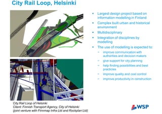 City Rail Loop, Helsinki
City Rail Loop of Helsinki
Client: Finnish Transport Agency, City of Helsinki
(joint venture with Finnmap Infra Ltd and Rockplan Ltd)
Largest design project based on
information modelling in Finland
Complex built urban and historical
environment
Multidisciplinary
Integration of disciplines by
modelling
The use of modelling is expected to:
improve communication with
authorities and decicion makers
give support for city planning
help finding possibilities and best
practicies
improve quality and cost control
improve productivity in construction
 