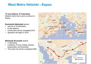 West Metro Helsinki - Espoo
Kuva: Liikennevirasto / Skyfoto
Kuva: Länsimetro
13 new stations, 21 kilometres
Helsinki metro line is set to continue to
Espoo.
Ruoholahti–Matinkylä section:
• rail line of 14 kilometres
• 8 new stations
• construction will be completed 2015
• operation will begin in 2016
Matinkylä–Kivenlahti stretch:
• 7 kilometres
• 5 stations: Finnoo, Kaitaa, Soukka,
Espoonlahti, and Kivenlahti.
• The entire line will be completed 2020
 