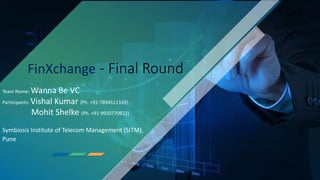1
FinXchange - Final Round
Team Name: Wanna Be VC
Participants: Vishal Kumar (Ph. +91-7894511169)
Mohit Shelke (Ph. +91-9920770822)
Symbiosis Institute of Telecom Management (SITM),
Pune
 