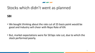 Stocks which didn’t went as planned
SBI
• We bought thinking about the rate cut of 25 basis point would be
good and Industry will cheer with Repo Rate of 6%
• But, market expectations were for 50 bps rate cut, due to which the
stock performed poorly.
13
 