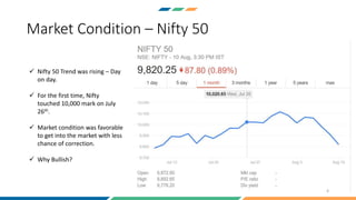 Market Condition – Nifty 50
4
 Nifty 50 Trend was rising – Day
on day.
 For the first time, Nifty
touched 10,000 mark on July
26th.
 Market condition was favorable
to get into the market with less
chance of correction.
 Why Bullish?
 