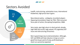 Layoffs, restructuring, automation issue, International
headwinds, high prices-low % gains
New telecom policy - ambiguity, incumbent players
Opposing Consultation Paper by TRAI, TRAI consumer
focus plan of action, Disrupting Competition, M&A
Very rarely give high return in short period, already
high CMP due to GST, high valued, ITC (cigarette) GST
issue and restructuring of business
Not in good shape due to demonetization. Although,
GST and RERA will help industry in long run and is
good from buyer point of view, profit booking in
short run cannot be expected
IT
Telecom
FMCG
Real
Estate
01
02
03
04
Sectors Avoided
6
 