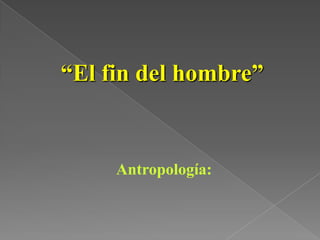 “El fin del hombre”
Antropología:
 