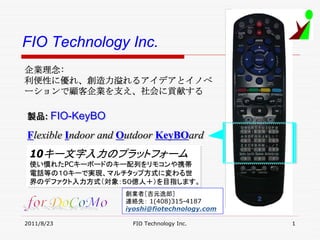 FIO Technology Inc.
企業理念:
利便性に優れ、創造力溢れるアイデアとイノベ
ーションで顧客企業を支え、社会に貢献する

製品: FIO-KeyBO
製品: FIO-KeyBO

Flexible Indoor and Outdoor KeyBOard
Flexible Indoor and Outdoor KeyBOard
 10キー文字入力のプラットフォーム
 10キー文字入力のプラットフォーム
 使い慣れたPCキーボードのキー配列をリモコンや携帯
 使い慣れたPCキーボードのキー配列をリモコンや携帯
 電話等の１０キーで実現、マルチタップ方式に変わる世
 電話等の１０キーで実現、マルチタップ方式に変わる世
 界のデファクト入力方式（対象：５０億人＋）を目指します。
 界のデファクト入力方式（対象：５０億人＋）を目指します。
                   創業者［吉元逸郎］
                   連絡先： 1(408)315-4187
                   iyoshi@fiotechnology.com

2011/8/23            FIO Technology Inc.      1
 