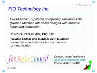 12013/1/14
FIO Technology Inc.
Contact: Itsuro Yoshimoto
iyoshi@fiotechnology.com
Phone: 408-315-4187
Our Mission: To provide compelling, universal HMI
(Human Machine interface) designs with creative
ideas and innovation.
Product: FIO-KeyBO, FIO-PAD
Flexible Indoor and Outdoor HMI solutions
for mobile smart devices & in-car vehicle
communication
 