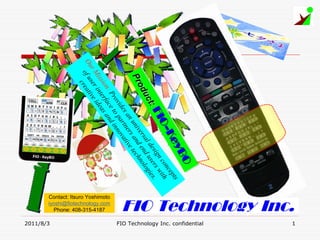 1
                                                          FIO Technology Inc.
                                                                                     FIO Technology Inc. confidential
                                         O
                                        BO
                                        BO
                                 ey
                                 ey yB
                              Ke
                                                    ts
                          O--K
                            -K                nc
                                                 ep
                      FI IO
                       FIO
                                            co ith
                 ct::F                  ign s w
                                     e s e r s.
                 ctt:             l d us gie
             duc
             du
           odu                 rsa end nolo
       Pro
       Pro
      Pr                    ive d
                          un s an tec
                                          h
                        an er ive
                      es rtn vat
                  vid pa o
                ro to inn
             : P ace nd




                                                         iyoshi@fiotechnology.com
                                                         Contact: Itsuro Yoshimoto
          ion rf s a




                                                           Phone: 408-315-4187
       iss inte idea
  r M ser tive
Ou uo f cre a




                                                                                     2011/8/3
 