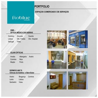 PORTFOLIO
                                      ESPAÇOS COMERCIAIS E DE SERVIÇOS




  OMB –
  ÓPTICA MÉDICA DAS BEIRAS
Coimbra     Gouveia         Guarda
Lisboa      Oliv. Frades    Oliv. Hospital
Sabugal     Viseu




  CILIAR ÓPTICAS

  Ansião       Albergaria    Aveiro
  Coimbra      Niza
  Mação        Porto



 DERMOCLINIC’S
 Clínicas de Estética e Bem-Estar

 Aveiro       Bragança      Coimbra
 Leiria       Lisboa
 Santarém     Viseu
 