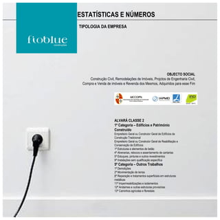 ESTATÍSTICAS E NÚMEROS
TIPOLOGIA DA EMPRESA




                                                         OBJECTO SOCIAL
     Construção Civil, Remodelações de Imóveis, Projctos de Engenharia Civil,
 Compra e Venda de imóveis e Revenda dos Mesmos, Adquiridos para esse Fim




                      ALVARÁ CLASSE 2
                      1ª Categoria – Edifícios e Património
                      Construído
                      Empreiteiro Geral ou Construtor Geral de Edifícios de
                      Construção Tradicional
                      Empreiteiro Geral ou Construtor Geral de Reabilitação e
                      Conservação de Edifícios
                      1ª Estruturas e elementos de betão
                      4ª Alvenarias, rebocos e assentamento de cantarias
                      5ª Estuques, pinturas e outros revestimentos
                      9ª Instalações sem qualificação específica
                      5ª Categoria – Outros Trabalhos
                      1ª Demolições
                      2ª Movimentação de terras
                      8ª Reparação e tratamentos superficiais em estruturas
                      metálicas
                      11ª Impermeabilizações e isolamentos
                      12ª Andaimes e outras estruturas provisórias
                      13ª Caminhos agrícolas e florestais
 
