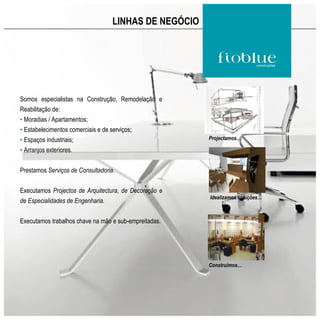 LINHAS DE NEGÓCIO




Somos especialistas na Construção, Remodelação e
Reabilitação de:
• Moradias / Apartamentos;
• Estabelecimentos comerciais e de serviços;
• Espaços industriais;                                 Projectamos…

• Arranjos exteriores.


Prestamos Serviços de Consultadoria.


Executamos Projectos de Arquitectura, de Decoração e
                                                       Idealizamos soluções…
de Especialidades de Engenharia.


Executamos trabalhos chave na mão e sub-empreitadas.




                                                       Construímos…
 